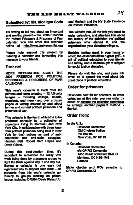 24 ‘and Moving) and the NY State Taskdorca on Poiltical Prisoners. THE RED HEART WARRIOR Submitted by: Sis. Monique Code _fi a m w il mmw £E: m m..; h _m n—-bw 22 beck trom the it 3 yoar’s Calendars cost $0 for prisoners. to order calendars at this rate, you can order by full color ‘murals, m and looks it i a dozen d oot --u check or gontact the calendar commities o srange snofer peyment method. - il i o e ‘and cument prisoners of war. T calsndar s the fourth ofta kind tob OTder from: produced annually by a collective of Montrea) and New In the U.S.: organizers fiving In Comitise Oid Chelsea Station PO Box 84 ‘Calendar ot York Cay. Incalaboration ih tree - New York, NY 10113 o
